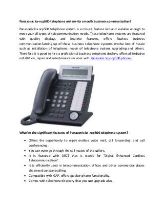 Panasonic kx-ncp500 telephone system-for smooth business communication!
Panasonic kx-ncp500 telephone system is a robust, feature rich and scalable enough to
meet your all types of telecommunication needs. These telephone systems are featured
with quality displays and intuitive features, offers flawless business
communication.Setting up of these business telephone systems involve lots of hassle
such as installation of telephone, repair of telephone system, upgrading and others.
Therefore it is good to hire a professional business telephone dealers, offers all inclusive
installation, repair and maintenance services with Panasonic kx-ncp500 phones.
What’re the significant features of Panasonic kx-ncp500 telephone system?
 Offers the opportunity to enjoy endless voice mail, call forwarding, and call
conferencing.
 You can even go through the call routes of the callers.
 It is featured with DECT that is stands for "Digital Enhanced Cordless
Telecommunication".
 It is efficiently used in telecommunication offices and other commercial places
that need constant calling.
 Compatible with GAP, offers speaker phone functionality.
 Comes with telephone directory that you can upgrade also.
 