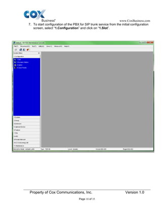 www.CoxBusiness.com
Property of Cox Communications, Inc. Version 1.0
Page 10 of 35
7. To start configuration of the PBX for SIP trunk service from the initial configuration
screen, select “1.Configuration” and click on “1.Slot”.
 