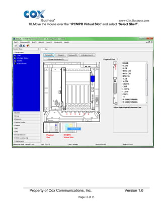 www.CoxBusiness.com
Property of Cox Communications, Inc. Version 1.0
Page 13 of 35
10.Move the mouse over the “IPCMPR Virtual Slot” and select “Select Shelf”.
 