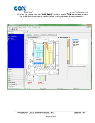 www.CoxBusiness.com
Property of Cox Communications, Inc. Version 1.0
Page 14 of 35
11.Move the mouse over the “V-SIPGW16” card and select “OUS” as we need to take
the V-SIPGW16 card out of service before making changes to the parameters.
 