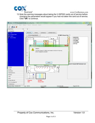 www.CoxBusiness.com
Property of Cox Communications, Inc. Version 1.0
Page 16 of 35
13.Note the warning messages about taking the V-SIPGW cards out of service before
changing the parameters would appear if you had not taken the card out of service.
Click “OK” to continue.
 