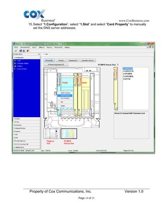 www.CoxBusiness.com
Property of Cox Communications, Inc. Version 1.0
Page 18 of 35
15.Select “1.Configuration”, select “1.Slot” and select “Card Property” to manually
set the DNS server addresses.
 
