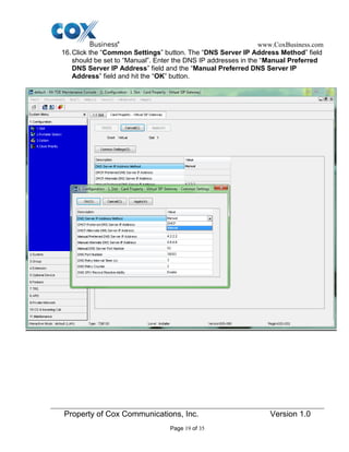 www.CoxBusiness.com
Property of Cox Communications, Inc. Version 1.0
Page 19 of 35
16.Click the “Common Settings” button. The “DNS Server IP Address Method” field
should be set to “Manual”. Enter the DNS IP addresses in the “Manual Preferred
DNS Server IP Address” field and the “Manual Preferred DNS Server IP
Address” field and hit the “OK” button.
 