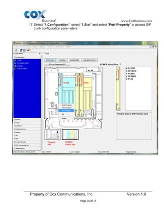 www.CoxBusiness.com
Property of Cox Communications, Inc. Version 1.0
Page 20 of 35
17.Select “1.Configuration”, select “1.Slot” and select “Port Property” to access SIP
trunk configuration parameters.
 