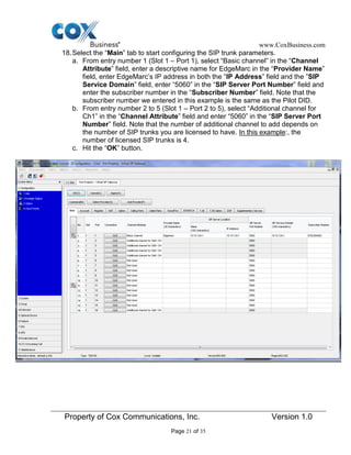 www.CoxBusiness.com
Property of Cox Communications, Inc. Version 1.0
Page 21 of 35
18.Select the “Main” tab to start configuring the SIP trunk parameters.
a. From entry number 1 (Slot 1 – Port 1), select “Basic channel” in the “Channel
Attribute” field, enter a descriptive name for EdgeMarc in the “Provider Name”
field, enter EdgeMarc’s IP address in both the “IP Address” field and the ”SIP
Service Domain” field, enter “5060” in the “SIP Server Port Number” field and
enter the subscriber number in the “Subscriber Number” field. Note that the
subscriber number we entered in this example is the same as the Pilot DID.
b. From entry number 2 to 5 (Slot 1 – Port 2 to 5), select “Additional channel for
Ch1” in the “Channel Attribute” field and enter “5060” in the “SIP Server Port
Number” field. Note that the number of additional channel to add depends on
the number of SIP trunks you are licensed to have. In this example:, the
number of licensed SIP trunks is 4.
c. Hit the “OK” button.
 