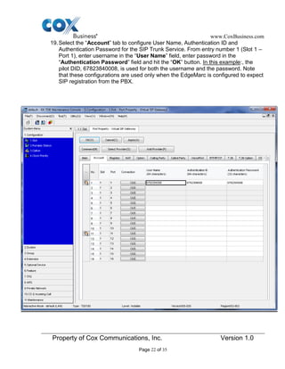 www.CoxBusiness.com
Property of Cox Communications, Inc. Version 1.0
Page 22 of 35
19.Select the “Account” tab to configure User Name, Authentication ID and
Authentication Password for the SIP Trunk Service. From entry number 1 (Slot 1 –
Port 1), enter username in the “User Name” field, enter password in the
“Authentication Password” field and hit the “OK” button. In this example:, the
pilot DID, 67823840008, is used for both the username and the password. Note
that these configurations are used only when the EdgeMarc is configured to expect
SIP registration from the PBX.
 