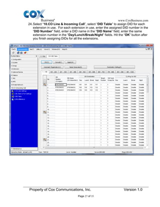 www.CoxBusiness.com
Property of Cox Communications, Inc. Version 1.0
Page 27 of 35
24.Select “10.CO Line & Incoming Call”, select “DID Table” to assign DID for each
extension in use. For each extension in use, enter the assigned DID number in the
“DID Number” field, enter a DID name in the “DID Name” field, enter the same
extension number in the “Day/Lunch/Break/Night” fields. Hit the “OK” button after
you finish assigning DIDs for all the extensions.
 