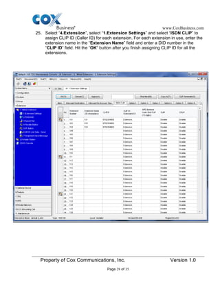 www.CoxBusiness.com
Property of Cox Communications, Inc. Version 1.0
Page 28 of 35
25. Select “4.Extensiion”, select “1.Extension Settings” and select “ISDN CLIP” to
assign CLIP ID (Caller ID) for each extension. For each extension in use, enter the
extension name in the “Extension Name” field and enter a DID number in the
“CLIP ID” field. Hit the “OK” button after you finish assigning CLIP ID for all the
extensions.
 