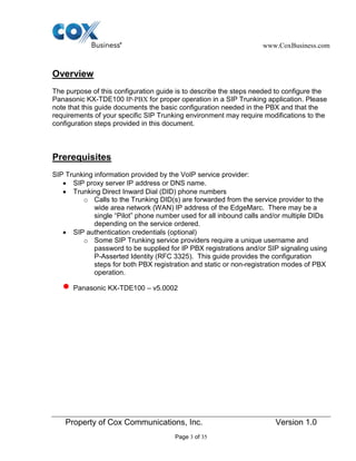 www.CoxBusiness.com
Property of Cox Communications, Inc. Version 1.0
Page 3 of 35
Overview
The purpose of this configuration guide is to describe the steps needed to configure the
Panasonic KX-TDE100 IP-PBX for proper operation in a SIP Trunking application. Please
note that this guide documents the basic configuration needed in the PBX and that the
requirements of your specific SIP Trunking environment may require modifications to the
configuration steps provided in this document.
Prerequisites
SIP Trunking information provided by the VoIP service provider:
SIP proxy server IP address or DNS name.
Trunking Direct Inward Dial (DID) phone numbers
o Calls to the Trunking DID(s) are forwarded from the service provider to the
wide area network (WAN) IP address of the EdgeMarc. There may be a
single “Pilot” phone number used for all inbound calls and/or multiple DIDs
depending on the service ordered.
SIP authentication credentials (optional)
o Some SIP Trunking service providers require a unique username and
password to be supplied for IP PBX registrations and/or SIP signaling using
P-Asserted Identity (RFC 3325). This guide provides the configuration
steps for both PBX registration and static or non-registration modes of PBX
operation.
Panasonic KX-TDE100 – v5.0002
 
