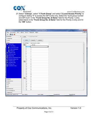 www.CoxBusiness.com
Property of Cox Communications, Inc. Version 1.0
Page 30 of 35
27.Select “3.Group”, select “1.Trunk Group” and select “2.Local Access Priority” to
configure dialing “9” to access the SIP trunks only. Select the “trunk group number
and SIP trunk” in the “Trunk Group No. & Name” field for the Priority 1 entry,
select blank in the “Trunk Group No. & Name” field for the Priority 2 entry and hit
the “OK” button.
 