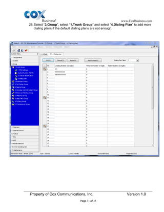www.CoxBusiness.com
Property of Cox Communications, Inc. Version 1.0
Page 31 of 35
28.Select “3.Group”, select “1.Trunk Group” and select “4.Dialing Plan” to add more
dialing plans if the default dialing plans are not enough.
 