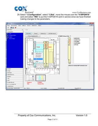 www.CoxBusiness.com
Property of Cox Communications, Inc. Version 1.0
Page 32 of 35
29.Select “1.Configuration”, select “1.Slot”, move the mouse over the “V-SIPGW16”
card and select “INS” to put the V-SIPGW16 card in service since we have finished
making changes to the parameters.
 