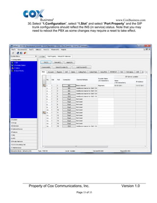 www.CoxBusiness.com
Property of Cox Communications, Inc. Version 1.0
Page 33 of 35
30.Select “1.Configuration”, select “1.Slot” and select “Port Property” and the SIP
trunk configurations should reflect the INS (in service) status. Note that you may
need to reboot the PBX as some changes may require a reset to take effect.
 