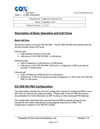 www.CoxBusiness.com
Property of Cox Communications, Inc. Version 1.0
Page 5 of 35
Table 2 – E-SBC Information
Manufacturer: Edgewater Network, Inc.
Model: EdgeMarc 4550
Software Version: 11.6.14
Description of Basic Operation and Call Flows
Basic Call Flow:
All phones connect to the KX-TDE100 PBX. The KX-TDE100 PBX will interface with the
service provider using a SIP trunk.
Internal calls:
Calls between phones on the LAN
LAN phone  KX-TDE100 PBX  LAN phone
Outbound calls:
Call is initiated by a LAN phone to a WAN phone.
LAN phone  KX-TDE100 PBX <SIP trunk>  Edgemarc SIP trunk service
provider  WAN phone
Inbound call:
Call is initiated by a WAN phone to a LAN phone.
WAN phone  SIP trunk service provider Edgemarc  <SIP trunk> KX-TDE100
PBX  LAN phone
KX-TDE100 PBX Configuration
The steps below describe the minimum configuration required to enable the PBX to use a
SIP trunk for inbound and outbound calling. Please refer to the KX-TDE100 product
documentation for more information on SIP Trunking or other advanced PBX features.
The configuration described here assumes that the PBX is already configured and
operational with station side phones using assigned extensions or DIDs. This
configuration is based on KX-TDE100 v5.0002
 