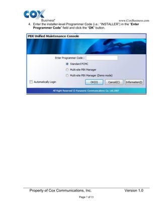 www.CoxBusiness.com
Property of Cox Communications, Inc. Version 1.0
Page 7 of 35
4. Enter the installer-level Programmer Code (i.e.: “INSTALLER”) in the “Enter
Programmer Code” field and click the “OK” button.
 