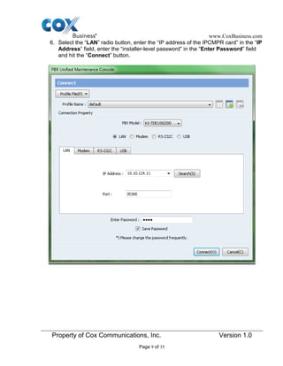 www.CoxBusiness.com
Property of Cox Communications, Inc. Version 1.0
Page 9 of 35
6. Select the “LAN” radio button, enter the “IP address of the IPCMPR card” in the “IP
Address” field, enter the “installer-level password” in the “Enter Password” field
and hit the “Connect” button.
 