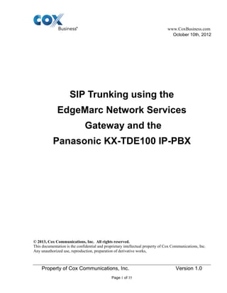 www.CoxBusiness.com
Property of Cox Communications, Inc. Version 1.0
Page 1 of 35
October 10th, 2012
SIP Trunking using the
EdgeMarc Network Services
Gateway and the
Panasonic KX-TDE100 IP-PBX
© 2013, Cox Communications, Inc. All rights reserved.
This documentation is the confidential and proprietary intellectual property of Cox Communications, Inc.
Any unauthorized use, reproduction, preparation of derivative works,
 