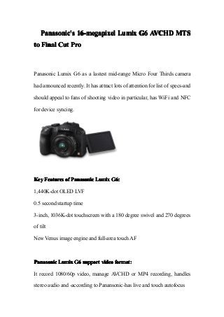 Panasonic'sPanasonic'sPanasonic'sPanasonic's 16-megapixel16-megapixel16-megapixel16-megapixel LumixLumixLumixLumix G6G6G6G6 AVCHDAVCHDAVCHDAVCHD MTSMTSMTSMTS
totototo FinalFinalFinalFinal CutCutCutCut ProProProPro
Panasonic Lumix G6 as a lastest mid-range Micro Four Thirds camera
had announced recently. It has attract lots of attention for list of specs-and
should appeal to fans of shooting video in particular, has WiFi and NFC
for device syncing.
KeyKeyKeyKey FeaturesFeaturesFeaturesFeatures ofofofof PanasonicPanasonicPanasonicPanasonic LumixLumixLumixLumix G6:G6:G6:G6:
1,440K-dot OLED LVF
0.5 second startup time
3-inch, 1036K-dot touchscreen with a 180 degree swivel and 270 degrees
of tilt
New Venus image engine and full-area touch AF
PanasonicPanasonicPanasonicPanasonic LumixLumixLumixLumix G6G6G6G6 supportsupportsupportsupport videovideovideovideo format:format:format:format:
It record 1080/60p video, manage AVCHD or MP4 recording, handles
stereo audio and -according to Panansonic-has live and touch autofocus
 