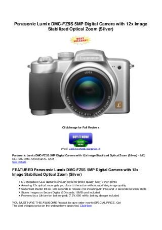 Panasonic Lumix DMC-FZ5S 5MP Digital Camera with 12x Image
Stabilized Optical Zoom (Silver)
Click Image for Full Reviews
Price: Click to check low price !!!
Panasonic Lumix DMC-FZ5S 5MP Digital Camera with 12x Image Stabilized Optical Zoom (Silver) – MD)
CL) PAN DMC-FZ5 DIGITAL CAM
See Details
FEATURED Panasonic Lumix DMC-FZ5S 5MP Digital Camera with 12x
Image Stabilized Optical Zoom (Silver)
5.0-megapixel CCD captures enough detail for photo-quality 13 x 17-inch prints
Amazing 12x optical zoom gets you close to the action without sacrificing image quality
Super-fast shutter times: .008 seconds to release (not including AF time) and .4 seconds between shots
Stores images on Secure Digital (SD) cards; 16MB card included
Powered by a Lithium-Ion battery pack (7.2V, 680 mAh); battery charger included
YOU MUST HAVE THIS AWASOME Product, be sure order now to SPECIAL PRICE. Get
The best cheapest price on the web we have searched. ClickHere
 