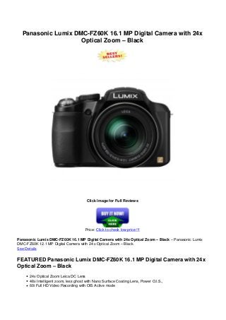 Panasonic Lumix DMC-FZ60K 16.1 MP Digital Camera with 24x
Optical Zoom – Black
Click Image for Full Reviews
Price: Click to check low price !!!
Panasonic Lumix DMC-FZ60K 16.1 MP Digital Camera with 24x Optical Zoom – Black – Panasonic Lumix
DMC-FZ60K 12.1 MP Digital Camera with 24 x Optical Zoom – Black
See Details
FEATURED Panasonic Lumix DMC-FZ60K 16.1 MP Digital Camera with 24x
Optical Zoom – Black
24x Optical Zoom Leica DC Lens
48x Intelligent zoom, less ghost with Nano Surface Coating Lens, Power O.I.S.,
60i Full HD Video Recording with OIS Active mode
 