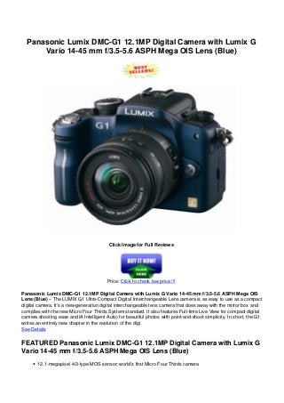 Panasonic Lumix DMC-G1 12.1MP Digital Camera with Lumix G
Vario 14-45 mm f/3.5-5.6 ASPH Mega OIS Lens (Blue)
Click Image for Full Reviews
Price: Click to check low price !!!
Panasonic Lumix DMC-G1 12.1MP Digital Camera with Lumix G Vario 14-45 mm f/3.5-5.6 ASPH Mega OIS
Lens (Blue) – The LUMIX G1 Ultra-Compact Digital Interchangeable Lens camera is as easy to use as a compact
digital camera. It’s a new-generation digital interchangeable lens camera that does away with the mirror box and
complies with the new Micro Four Thirds System standard. It also features Full-time Live View for compact digital
camera shooting ease and iA Intelligent Auto) for beautiful photos with point-and-shoot simplicity. In short, the G1
writes an entirely new chapter in the evolution of the digi
See Details
FEATURED Panasonic Lumix DMC-G1 12.1MP Digital Camera with Lumix G
Vario 14-45 mm f/3.5-5.6 ASPH Mega OIS Lens (Blue)
12.1-megapixel 4/3-type MOS sensor; world’s first Micro Four Thirds camera
 
