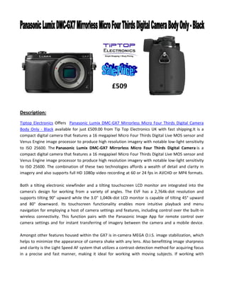 Description:
Tiptop Electronics Offers Panasonic Lumix DMC-GX7 Mirrorless Micro Four Thirds Digital Camera
Body Only - Black available for just £509.00 from Tip Top Electronics UK with fast shipping.It is a
compact digital camera that features a 16 megapixel Micro Four Thirds Digital Live MOS sensor and
Venus Engine image processor to produce high resolution imagery with notable low-light sensitivity
to ISO 25600. The Panasonic Lumix DMC-GX7 Mirrorless Micro Four Thirds Digital Camera is a
compact digital camera that features a 16 megapixel Micro Four Thirds Digital Live MOS sensor and
Venus Engine image processor to produce high resolution imagery with notable low-light sensitivity
to ISO 25600. The combination of these two technologies affords a wealth of detail and clarity in
imagery and also supports full HD 1080p video recording at 60 or 24 fps in AVCHD or MP4 formats.
Both a tilting electronic viewfinder and a tilting touchscreen LCD monitor are integrated into the
camera's design for working from a variety of angles. The EVF has a 2,764k-dot resolution and
supports tilting 90° upward while the 3.0" 1,040k-dot LCD monitor is capable of tilting 45° upward
and 80° downward. Its touchscreen functionality enables more intuitive playback and menu
navigation for employing a host of camera settings and features, including control over the built-in
wireless connectivity. This function pairs with the Panasonic Image App for remote control over
camera settings and for instant transferring of imagery between the camera and a mobile device.
Amongst other features housed within the GX7 is in-camera MEGA O.I.S. image stabilization, which
helps to minimize the appearance of camera shake with any lens. Also benefitting image sharpness
and clarity is the Light Speed AF system that utilizes a contrast-detection method for acquiring focus
in a precise and fast manner, making it ideal for working with moving subjects. If working with
£509
 