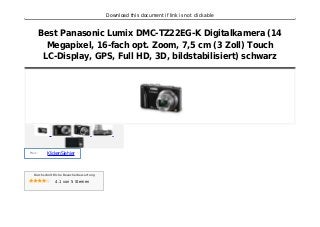 Download this document if link is not clickable
Best Panasonic Lumix DMC-TZ22EG-K Digitalkamera (14
Megapixel, 16-fach opt. Zoom, 7,5 cm (3 Zoll) Touch
LC-Display, GPS, Full HD, 3D, bildstabilisiert) schwarz
Preis :
KlickenSiehier
Durchschnittliche Besucherbewertung
4.1 von 5 Sternen
 