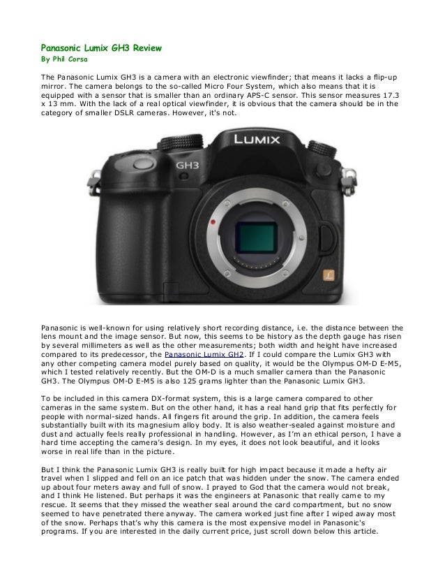 Panasonic Lumix GH3 Review
By Phil Corsa
The Panasonic Lumix GH3 is a camera with an electronic viewfinder; that means it lacks a flip-up
mirror. The camera belongs to the so-called Micro Four System, which also means that it is
equipped with a sensor that is smaller than an ordinary APS-C sensor. This sensor measures 17.3
x 13 mm. With the lack of a real optical viewfinder, it is obvious that the camera should be in the
category of smaller DSLR cameras. However, it's not.
Panasonic is well-known for using relatively short recording distance, i.e. the distance between the
lens mount and the image sensor. But now, this seems to be history as the depth gauge has risen
by several millimeters as well as the other measurements; both width and height have increased
compared to its predecessor, the Panasonic Lumix GH2. If I could compare the Lumix GH3 with
any other competing camera model purely based on quality, it would be the Olympus OM-D E-M5,
which I tested relatively recently. But the OM-D is a much smaller camera than the Panasonic
GH3. The Olympus OM-D E-M5 is also 125 grams lighter than the Panasonic Lumix GH3.
To be included in this camera DX-format system, this is a large camera compared to other
cameras in the same system. But on the other hand, it has a real hand grip that fits perfectly for
people with normal-sized hands. All fingers fit around the grip. In addition, the camera feels
substantially built with its magnesium alloy body. It is also weather-sealed against moisture and
dust and actually feels really professional in handling. However, as I’m an ethical person, I have a
hard time accepting the camera’s design. In my eyes, it does not look beautiful, and it looks
worse in real life than in the picture.
But I think the Panasonic Lumix GH3 is really built for high impact because it made a hefty air
travel when I slipped and fell on an ice patch that was hidden under the snow. The camera ended
up about four meters away and full of snow. I prayed to God that the camera would not break,
and I think He listened. But perhaps it was the engineers at Panasonic that really came to my
rescue. It seems that they missed the weather seal around the card compartment, but no snow
seemed to have penetrated there anyway. The camera worked just fine after I wiped away most
of the snow. Perhaps that’s why this camera is the most expensive model in Panasonic's
programs. If you are interested in the daily current price, just scroll down below this article.
 