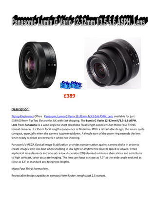 £389
Description:
Tiptop Electronics Offers Panasonic Lumix G Vario 12-32mm f/3.5-5.6 ASPH. Lens available for just
£389.00 from Tip Top Electronics UK with fast shipping. The Lumix G Vario 12-32mm f/3.5-5.6 ASPH.
Lens from Panasonic is a wide-angle to short telephoto focal length zoom lens for Micro Four Thirds
format cameras. Its 35mm focal length equivalence is 24-64mm. With a retractable design, the lens is quite
compact, especially when the camera is powered down. A simple turn of the zoom ring extends the lens
when ready to shoot and retracts it when not shooting.
Panasonic's MEGA Optical Image Stabilization provides compensation against camera shake in order to
create images with less blur when shooting in low light or anytime the shutter speed is slowed. Three
aspherical lens elements and one extra-low dispersion (ED) element minimize aberrations and contribute
to high contrast, color-accurate imaging. The lens can focus as close as 7.9" at the wide-angle end and as
close as 12" at standard and telephoto lengths.
Micro Four Thirds format lens
Retractable design capacitates compact form factor; weighs just 2.5 ounces.

 