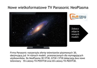 Nowe wielkoformatowe TV Panasonic NeoPlasma




                                                       Zobacz
                                                       zdjęcia
                                                       nowych
                                                       modeli




 Firma Panasonic rozszerzyła ofertę telewizorów plazmowych 3D,
 obejmującą juŜ 14 róŜnych modeli, przeznaczonych dla wymagających
 uŜytkowników. Do NeoPlasma 3D VT30, GT30 i ST30 dołączają dwa nowe
 telewizory – 55-calowy TX-P55VT30 oraz 65-calowy TX-P65VT30.
 