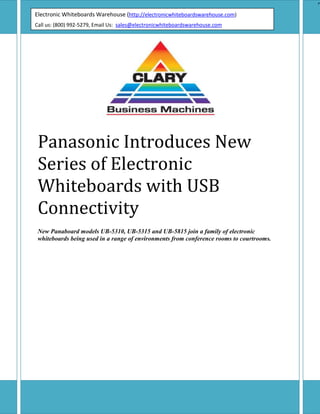 Electronic Whiteboards Warehouse (http://electronicwhiteboardswarehouse.com)Call us: (800) 992-5279, Email Us:  sales@electronicwhiteboardswarehouse.comEPanasonic Introduces New Series of Electronic Whiteboards with USB ConnectivityNew Panaboard models UB-5310, UB-5315 and UB-5815 join a family of electronic whiteboards being used in a range of environments from conference rooms to courtrooms.SECAUCUS, NJ — Panasonic Panaboard series of electronic whiteboards welcomes three new models — the UB-5310, UB-5315 and UB-5815. These plain and thermal-paper Panaboard models are ideal for meetings, training programs, scheduling and anywhere people need to share information efficiently.USB connectivity makes setting up the UB-5310, UB-5315 and UB-5815 electronic whiteboards a breeze. Designed for fast, hassle-free installation, these two-panel scrolling whiteboards can be either wall-mounted using the included wall-mount kit, or installed on an optional floor stand.Each Panaboard UB model comes complete with Panasonic Document Management System (PDMS) software and a TWAIN driver, making it easier than ever to store and view scanned data on your PC. PDMS is a software program consisting of a file manager tool and a viewer. For quick and easy image viewing, the user-friendly GUI screen comes with an image viewer along with thumbnail views. Easy drag-and-drop operations ensure for an effortless file management process, all via a simple mouse click. Available file formats include BMP, TIFF, PNG and PDF. The TWAIN driver allows images to be captured into TWAIN applications, thereby providing the flexibility of file management.Using a Panaboard in a meeting, ideas and information can be captured and printed without missing a beat. With their PC interface, the new models can be controlled from the connected PC. PC documents can be printed on the Panaboards printer, and notes and graphics written on the whiteboard can be captured digitally for easy distribution via the PC.With the new USB 1.1 (B connector) interface, information on a Panaboard can be copied directly to a connected PC (IBM PC/AT or compatible with CD-ROM drive and 40+ MB of free space); saved in a variety of image formats, such as a TIFF, BMP, PNG and PDF; and distributed to multiple recipients as an e-mail attachment. An included printer driver enables printing from the host PC. It’s that simple.According to Charles Vidal, Panasonic’s product manager for scanners, printers, multimedia and electronic whiteboards, this makes it easy to share meeting notes, charts, graphs or other material generated in a session without retyping or reformatting.“The addition of USB connectivity makes these whiteboards a very user-friendly communication tool,” Vidal said. “With USB, all you need is a cable and port and you’re ready to go. There’s no need for an interface kit. Information is efficiently and accurately shared within and among groups of people.”According to Vidal, the new Panaboards are well designed from an ergonomic standpoint. The packaging for the UB-5310, UB-5315 and UB-5815 has been streamlined, so each unit takes up less warehouse space and is less susceptible to damage during storage. And with the new compact packaging, shipping is easier and more economical.UB-5310Featuring an automatic paper cutter, the thermal paper UB-5310 has a writing surface measuring 35.4quot;
H x 51quot;
W and weighs 50.7 lbs. The UB-5310 carries an MSRP1 of $1,750 and replaces the KX-B430, KX-B530, KX-B630 and KX-B730 models.UB-5315The UB-5315 prints on standard or recycled copy paper, which appeals to many users. With a writing surface of 35.4quot;
H x 51quot;
W and weighing 55.1 lbs., the UB-5315 has an MSRP1 of $1,925. This Panaboard model replaces the KX-BP535.UB-5815The plain-paper UB-5815 uses standard or recycled paper, has a writing surface of 35.4quot;
H x 64.5quot;
W and weighs 59.5 lbs. This wide-format Panaboard model carries an MSRP1 of $2,295 and replaces the KX-BP635.Features common to all three models include:USB interface kit PDMS Capture File Management Software Included wall-mount kit Optional stand Two screens Models in the series come with the following accessories:Dry erase felt-tipped markers (black, red, blue) Eraser Software CD-ROM Wall-mount kit Thermal transfer film (UB-5315, UB-5815) Thermal paper roll (UB-5310) Five models comprise the complete Panaboard product line, offering a range of sizes to meet the needs of a wide variety of operating environments. In addition to the UB-5310, UB-5315 and UB-5815, Panasonic offers the KX-BP800, a combination electronic and interactive whiteboard; and the KX-BP735, with continuous four-screen capability.In the United States, Panasonic Digital Document Company, a unit of Matsushita Electric Corporation of America, markets a broad line of digital imaging systems, computer peripherals and office system products designed specifically for business use. Products available include fax and Internet fax machines, digital copiers, network multifunction devices, document management systems, scanners, electronic whiteboards, color and monochrome laser printers, impact printers and DVD drives. <br />
