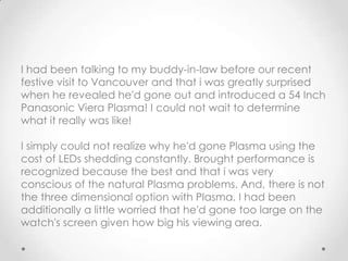 I had been talking to my buddy-in-law before our recent
festive visit to Vancouver and that i was greatly surprised
when he revealed he'd gone out and introduced a 54 Inch
Panasonic Viera Plasma! I could not wait to determine
what it really was like!

I simply could not realize why he'd gone Plasma using the
cost of LEDs shedding constantly. Brought performance is
recognized because the best and that i was very
conscious of the natural Plasma problems. And, there is not
the three dimensional option with Plasma. I had been
additionally a little worried that he'd gone too large on the
watch's screen given how big his viewing area.
 