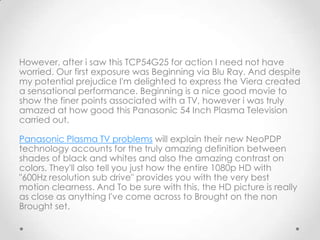 However, after i saw this TCP54G25 for action I need not have
worried. Our first exposure was Beginning via Blu Ray. And despite
my potential prejudice I'm delighted to express the Viera created
a sensational performance. Beginning is a nice good movie to
show the finer points associated with a TV, however i was truly
amazed at how good this Panasonic 54 Inch Plasma Television
carried out.

Panasonic Plasma TV problems will explain their new NeoPDP
technology accounts for the truly amazing definition between
shades of black and whites and also the amazing contrast on
colors. They'll also tell you just how the entire 1080p HD with
"600Hz resolution sub drive" provides you with the very best
motion clearness. And To be sure with this, the HD picture is really
as close as anything I've come across to Brought on the non
Brought set.
 