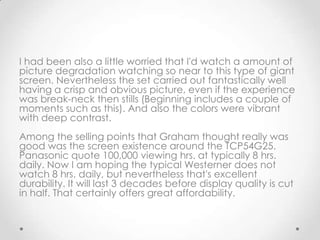 I had been also a little worried that I'd watch a amount of
picture degradation watching so near to this type of giant
screen. Nevertheless the set carried out fantastically well
having a crisp and obvious picture, even if the experience
was break-neck then stills (Beginning includes a couple of
moments such as this). And also the colors were vibrant
with deep contrast.
Among the selling points that Graham thought really was
good was the screen existence around the TCP54G25.
Panasonic quote 100,000 viewing hrs. at typically 8 hrs.
daily. Now I am hoping the typical Westerner does not
watch 8 hrs. daily, but nevertheless that's excellent
durability. It will last 3 decades before display quality is cut
in half. That certainly offers great affordability.
 