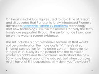 On hearing individuals figures Used to do a little of research
and discovered that Panasonic lately introduced Pioneers
advanced Panasonic Plasma TV problems technology.
That new technology is within this model. Certainly the tech
boasts are supported through the performance I saw, can
be on the watch's screen existence.

The set includes a comprehensive feature list that would
not be unnatural on the more costly TV. There's direct
Ethernet connection for the online content, however no
integral Wi-Fi. Surely it's the perfect time the television
producers addressed this problem! I understand The new
Sony have began around the odd set, but when consoles
might have Wi-Fi incorporated, why don't you Televisions?
 