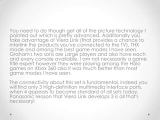You need to do though get all of the picture technology I
pointed out which is pretty advanced. Additionally you
take advantage of Viera Link (that provides a chance to
interlink the products you've connected to the TV), THX
mode and among the best game modes I have seen.
Graham's two sons are Large players and also have each
and every console available. I am not necessarily a game
title expert however they were playing among the Halo
games on Xbox 360 also it was much better than most
game modes I have seen.
The connectivity about this set is fundamental, indeed you
will find only 3 High-definition multimedia interface ports,
when 4 appears to become standard of all sets today.
Panasonic reason that Viera Link develops 3 is all that's
necessary!
 