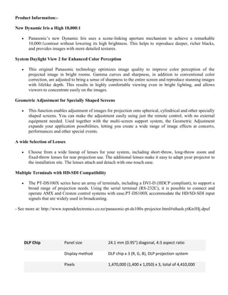 Product Information:-
New Dynamic Iris a High 10,000:1
 Panasonic’s new Dynamic Iris uses a scene-linking aperture mechanism to achieve a remarkable
10,000:1contrast without lowering its high brightness. This helps to reproduce deeper, richer blacks,
and provides images with more detailed textures.
System Daylight View 2 for Enhanced Color Perception
 This original Panasonic technology optimizes image quality to improve color perception of the
projected image in bright rooms. Gamma curves and sharpness, in addition to conventional color
correction, are adjusted to bring a sense of sharpness to the entire screen and reproduce stunning images
with lifelike depth. This results in highly comfortable viewing even in bright lighting, and allows
viewers to concentrate easily on the images.
Geometric Adjustment for Specially Shaped Screens
 This function enables adjustment of images for projection onto spherical, cylindrical and other specially
shaped screens. You can make the adjustment easily using just the remote control, with no external
equipment needed. Used together with the multi‐screen support system, the Geometric Adjustment
expands your application possibilities, letting you create a wide range of image effects at concerts,
performances and other special events.
A wide Selection of Lenses
 Choose from a wide lineup of lenses for your system, including short-throw, long-throw zoom and
fixed-throw lenses for rear projection use. The additional lenses make it easy to adapt your projector to
the installation site. The lenses attach and detach with one-touch ease.
Multiple Terminals with HD-SDI Compatibility
 The PT-DS100X series have an array of terminals, including a DVI-D (HDCP compliant), to support a
broad range of projection needs. Using the serial terminal (RS-232C), it is possible to connect and
operate AMX and Creston control systems with ease.PT-DS100X accommodate the HD/SD-SDI input
signals that are widely used in broadcasting.
- See more at: http://www.topendelectronics.co.nz/panasonic-pt-ds100x-projector.html#sthash.ytKtrJHj.dpuf
DLP Chip Panel size 24.1 mm (0.95") diagonal, 4:3 aspect ratio
Display method DLP chip x 3 (R, G, B), DLP projection system
Pixels 1,470,000 (1,400 x 1,050) x 3, total of 4,410,000
 
