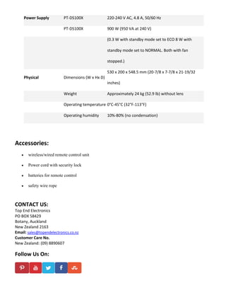 Power Supply PT-DS100X 220-240 V AC, 4.8 A, 50/60 Hz
PT-DS100X 900 W (950 VA at 240 V)
(0.3 W with standby mode set to ECO 8 W with
standby mode set to NORMAL. Both with fan
stopped.)
Physical Dimensions (W x Hx D)
530 x 200 x 548.5 mm (20-7/8 x 7-7/8 x 21-19/32
inches)
Weight Approximately 24 kg (52.9 lb) without lens
Operating temperature 0°C-45°C (32°F-113°F)
Operating humidity 10%-80% (no condensation)
Accessories:
 wireless/wired remote control unit
 Power cord with security lock
 batteries for remote control
 safety wire rope
CONTACT US:
Top End Electronics
PO BOX 58429
Botany, Auckland
New Zealand 2163
Email: sales@topendelectronics.co.nz
Customer Care No.
New Zealand: (09) 8890607
Follow Us On:
 