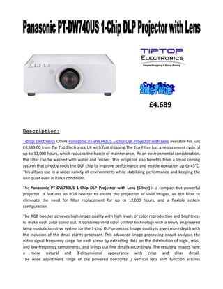 Description:
Tiptop Electronics Offers Panasonic PT-DW740US 1-Chip DLP Projector with Lens available for just
£4,689.00 from Tip Top Electronics UK with fast shipping.The Eco Filter has a replacement cycle of
up to 12,000 hours, which reduces the hassle of maintenance. As an environmental consideration,
the filter can be washed with water and reused. This projector also benefits from a liquid cooling
system that directly cools the DLP chip to improve performance and enable operation up to 45°C.
This allows use in a wider variety of environments while stabilizing performance and keeping the
unit quiet even in harsh conditions.
The Panasonic PT-DW740US 1-Chip DLP Projector with Lens (Silver) is a compact but powerful
projector. It features an RGB booster to ensure the projection of vivid images, an eco filter to
eliminate the need for filter replacement for up to 12,000 hours, and a flexible system
configuration.
The RGB booster achieves high image quality with high levels of color reproduction and brightness
to make each color stand out. It combines vivid color control technology with a newly engineered
lamp modulation drive system for the 1-chip DLP projector. Image quality is given more depth with
the inclusion of the detail clarity processor. This advanced image-processing circuit analyses the
video signal frequency range for each scene by extracting data on the distribution of high-, mid-,
and low-frequency components, and brings out fine details accordingly. The resulting images have
a more natural and 3-dimensional appearance with crisp and clear detail.
The wide adjustment range of the powered horizontal / vertical lens shift function assures
£4,689
 