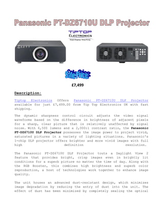 £7,499
Description:
Tiptop Electronics Offers Panasonic PT-DZ6710U DLP Projector
available for just £7,499.00 from Tip Top Electronics UK with fast
shipping.
The dynamic sharpness control circuit adjusts the video signal
waveforms based on the difference in brightness of adjacent pixels
for a sharp, clear picture that is relatively unaffected by signal
noise. With 6,500 lumens and a 2,000:1 contrast ratio, the Panasonic
PT-DZ6710U DLP Projector possesses the image power to project vivid,
saturated pictures in a variety of lighting situations. Panasonic's
1-chip DLP projector offers brighter and more vivid images with full
high definition resolution.
The Panasonic PT-DZ6710U DLP Projector touts a Daylight View 2
feature that provides bright, crisp images even in brightly lit
conditions for a superb picture no matter the time of day. Along with
the RGB Booster, this combines high brightness and superb color
reproduction, a host of technologies work together to enhance image
quality.
The unit houses an advanced dust-resistant design, which minimizes
image degradation by reducing the entry of dust into the unit. The
effect of dust has been minimized by completely sealing the optical
 