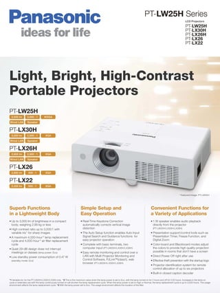 PT-LW25H Series
                                                                                                                                                                                  LCD Projectors

                                                                                                                                                                                  PT-LW25H
                                                                                                                                                                                  PT-LX30H
                                                                                                                                                                                  PT-LX26H
                                                                                                                                                                                  PT-LX26
                                                                                                                                                                                  PT-LX22




Light, Bright, High-Contrast
Portable Projectors
PT-LW25H
  2,500 lm        3,000 : 1        WXGA

Wired LAN         Speaker


PT-LX30H
  3,000 lm        2,500 : 1         XGA

Wired LAN         Speaker


PT-LX26H
  2,600 lm        2,500 : 1         XGA

Wired LAN         Speaker


PT-LX26
  2,600 lm         500 : 1          XGA


PT-LX22
  2,200 lm         500 : 1          XGA


                                                                                                                                                                            * Featured Image: PT-LW25H




Superb Functions                                                        Simple Setup and                                                       Convenient Functions for
in a Lightweight Body                                                   Easy Operation                                                         a Variety of Applications
• Up to 3,000 lm of brightness in a compact                             • Real-Time Keystone Correction                                        • 1 W speaker enables audio playback
  body, weighing 2.99 kg or less                                          automatically corrects vertical image                                  directly from the projector
• High contrast ratio up to 3,000:1 with                                  distortion                                                             (PT-LW25H/LX30H/LX26H)
  variable iris*1 for sharp images                                      • The Auto Setup function enables Auto Input                           • Presentation support/control tools such as
• A maximum 4,000-hour*2 lamp replacement                                 Signal Search and Guidance functions for                               Presentation Timer, Freeze Function, and
  cycle and 4,000-hour*3 air ﬁlter replacement                            easy projector operation                                               Digital Zoom
  cycle                                                                 • Complete with basic terminals, two                                   • Color-board and Blackboard modes adjust
• Quiet 29-dB design does not interrupt                                   computer input (PT-LW25H/LX30H/LX26H)                                  the colors to provide high quality projection
  meetings or classes (lamp power: Eco)                                 • Easy remote monitoring and control over a                              possible in rooms that don’t have a screen
• Low standby power consumption of 0.47 W                                 LAN with Multi Projector Monitoring and                              • Direct Power Off right after use
  (standby mode: Eco)                                                     Control Software, PJLink™(class1), web                               • Effective theft prevention with the startup logo
                                                                          browser (PT-LW25H/LX30H/LX26H)
                                                                                                                                               • Projector identiﬁcation system for remote
                                                                                                                                                 control allocation of up to six projectors
                                                                                                                                               • Built-in closed caption decoder

*1 Variable iris: for the PT-LW25H/LX30H/LX26H only. *2 This is the maximum value when the lamp power is set to Eco, with the lamp turned on for 2 hours and off for 0.25 hours. Increases in the lamp on
cycle or extended use with the lamp continuously turned on will shorten the lamp replacement cycle. When the lamp power is set to High or Normal, the lamp replacement cycle is up to 3,000 hours. The usage
environment affects the lamp replacement cycle. *3 With the lamp power set to Eco. The usage environment affects the duration of the ﬁlter.
 