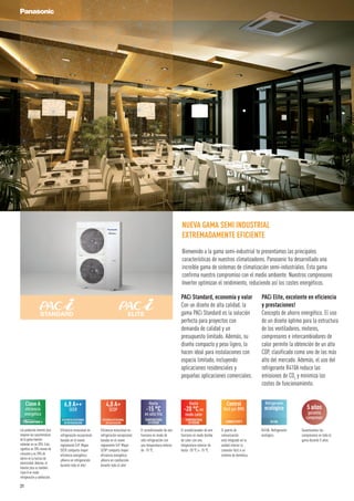 PACi Elite, excelente en eficiencia
y prestaciones!
Concepto de ahorro energético. El uso
de un diseño óptimo para la estructura
de los ventiladores, motores,
compresores e intercambiadores de
calor permite la obtención de un alto
COP, clasificado como uno de los más
alto del mercado. Además, el uso del
refrigerante R410A reduce las
emisiones de CO2
y minimiza los
costes de funcionamiento.
PACi Standard, economía y valor
Con un diseño de alta calidad, la
gama PACi Standard es la solución
perfecta para proyectos con
demanda de calidad y un
presupuesto limitado. Además, su
diseño compacto y peso ligero, la
hacen ideal para instalaciones con
espacio limitado, incluyendo
aplicaciones residenciales y
pequeñas aplicaciones comerciales.
NUEVA GAMA SEMI INDUSTRIAL
EXTREMADAMENTE EFICIENTE
Bienvenido a la gama semi-industrial te presentamos las principales
características de nuestros climatizadores. Panasonic ha desarrollado una
increíble gama de sistemas de climatización semi-industriales. Esta gama
confirma nuestro compromiso con el medio ambiente. Nuestros compresores
Inverter optimizan el rendimiento, reduciendo así los costes energéticos.
R410A. Refrigerante
ecológico.
Refrigerante
ecológico
R410A
El acondicionador de aire
funciona en modo de
sólo refrigeración con
una temperatura exterior
de -15 ºC.
Hasta
-15 °C
en sólo frío
TEMPERATURA
EXTERIOR
El acondicionador de aire
funciona en modo bomba
de calor con una
temperatura exterior de
hasta -20 ºC o -15 ºC.
Hasta
-20 °Cen
modo calor
TEMPERATURA
EXTERIOR
Clase A
eficiencia
energética
Los productos Inverter plus
mejoran las características
de la gama Inverter
estándar en un 20%. Esto
significa un 20% menos de
consumo y un 20% de
ahorro en la factura de
electricidad. Además, el
Inverter plus es también
clase A en modo
refrigeración y calefacción.
Garantizamos los
compresores en toda la
gama durante 5 años.
5 años
garantía
compresor
El puerto de
comunicación
está integrado en la
unidad interior la
conexión fácil a un
sistema de domótica.
Control
fácil por BMS
CONNECTIVITY
Eficiencia estacional en
refrigeración excepcional
basada en el nuevo
reglamente ErP. Mayor
SEER comporta mayor
eficiencia energética.
¡Ahorra en refrigeración
durante todo el año!
6,8 A++
SEER
EFICIENCIA ESTACIONAL
EN REFRIGERACIÓN
Eficiencia estacional en
refrigeración excepcional
basada en el nuevo
reglamente ErP. Mayor
SCOP comporta mayor
eficiencia energética.
¡Ahorra en calefacción
durante todo el año!
4,0 A+
SCOP
EFICIENCIAESTACIONAL
ENCALEFACCIÓN
21
 
