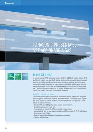 PANASONIC PRESENTA EL
VRF ACCIONADO A GAS
ECO G Y ECO G MULTI
La gama de sistemas GHP de Panasonic se compone de ECO G y ECO G Multi. Nuestros sistemas VRF de
gas lideran la industria en el desarrollo de sistemas flexibles y eficientes, y son la opción natural para
proyectos comerciales, especialmente cuando existen restricciones de energía. Como es de esperar,
nuestros sistemas VRF de gas tienen los mayores índices de fiabilidad de la industria y un servicio de
atención al cliente líder. Las funciones de control del par y las rpm de los motores GHP son compara-
bles a un climatizador eléctrico Inverter. Así, los sistemas GHP aseguran un control y rendimiento efi-
cientes, justo lo que se espera de un climatizador eléctrico Inverter.
Adaptable a todas las aplicaciones
Los avanzados sistemas VRF de Gas ofrecen una alta eficiencia para toda la gama. Ahora más potente
que nunca, permite conectar hasta un total de 48 unidades interiores. El consumo de gas es muy redu-
cido gracias al uso de un motor de ciclo Miller, y el consumo eléctrico es reducido gracias al uso de
motores DC para los ventiladores.
· Hasta 71 kW de capacidad frigorífica para un consumo de corriente de 11 A.
· Unidades monofásicas para toda la gama.
· Funcionamiento con gas natural o GLP como fuente de energía principal.
· Intercambiador de calor por agua para conexión a sistemas ACS domésticos (13-25 HP). (sólo disponi-
ble en bomba de calor 2 Tubos)
· Opción de conexión a kit hidrónico para climatización mediante agua.
· Emisiones de CO2
reducidas.
Eficiencia
energética
Refrigerante
ecológico
R410A
Control
Vía
Internet
INTERNET CONTROL
OPCIO
N
AL
244
 