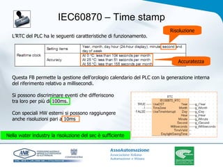 IEC60870 – Time stamp L’RTC del PLC ha le seguenti caratteristiche di funzionamento. Questa FB permette la gestione dell’orologio calendario del PLC con la generazione interna del riferimento relativo a millisecondi. Si possono discriminare eventi che differiscono  tra loro per più di 100ms. Con speciali HW esterni si possono raggiungere  anche risoluzioni pari a 10ms  Risoluzione Accuratezza Nella water industry la risoluzione del sec è sufficiente 