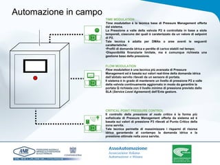 Automazione in campo TIME MODULATION Time modulation  è la tecnica base di Pressure Management offerta dal sistema.  La Pressione a valle della valvola P2 è controllata in base a slots temporali, ciascuno dei quali è caraterizzato da un valore di setpoint di P2. Tale tecnica è adatta per DMAs o aree aventi le seguenti caratteristiche: Profili di domanda idrica e perdite di carico stabili nel tempo; Disponibilità finanziarie limitate, ma è comunque richiesta una gestione base della pressione. FLOW MODULATION Flow modulation  è una tecnica più avanzata di Pressure Management ed è basata sui valori real-time della domanda idrica dell’abitato servito rilevati da un sensore di portata. Il sistema è in grado di mantenere un livello di pressione P2 a valle della valvola continuamente aggiornato in modo da garantire la portata Q richiesta con il livello minimo di pressione previsto dallo SLA ( Service Level Agreement ) dell’Ente gestore. CRITICAL POINT PRESSURE CONTROL Il  controllo della pressione al nodo critico  è la forma più sofisticata di Pressure Management offerta da sistema ed è basata sui valori di pressione P3 rilevati al Punto Critico della zona servita.  Tale tecnica permette di massimizzare i risparmi di risorsa idrica garantendo al contempo la domanda idrica e la pressione ottimale nella zona servita.  