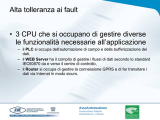 Alta tolleranza ai fault  3 CPU che si occupano di gestire diverse le funzionalità necessarie all’applicazione il  PLC  si occupa dell’automazione di campo e della bufferizzazione dei dati,  il  WEB Server  ha il compito di gestire i flussi di dati secondo lo standard IEC60870 da e verso il centro di controllo,  il  Router  si occupa di gestire la connessione GPRS e di far transitare i dati via Internet in modo sicuro.  