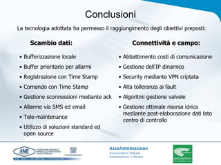 Conclusioni La tecnologia adottata ha permesso il raggiungimento degli obiettivi preposti: Scambio dati: Connettività e campo: Bufferizzazione locale Buffer prioritario per allarmi Registrazione con Time Stamp Comando con Time Stamp Gestione sconnessioni mediante ack Allarme via SMS ed email Tele-maintenance Utilizzo di soluzioni standard ed open source Abbattimento costi di comunicazione Gestione dell’IP dinamico Security mediante VPN criptata Alta tolleranza ai fault Algoritmi gestione valvole Gestione ottimale risorsa idrica mediante post-elaborazione dati lato centro di controllo 