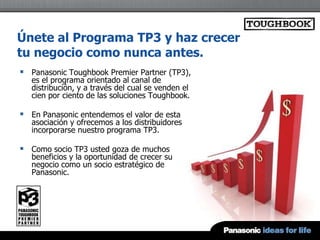 Únete al Programa TP3 y haz crecer
tu negocio como nunca antes.
 Panasonic Toughbook Premier Partner (TP3),
   es el programa orientado al canal de
   distribución, y a través del cual se venden el
   cien por ciento de las soluciones Toughbook.

 En Panasonic entendemos el valor de esta
   asociación y ofrecemos a los distribuidores
   incorporarse nuestro programa TP3.

 Como socio TP3 usted goza de muchos
   beneficios y la oportunidad de crecer su
   negocio como un socio estratégico de
   Panasonic.
 
