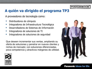 A quién va dirigido el programa TP3
A proveedores de tecnología como:
   Distribuidores de cómputo
   Integradores de Infraestructura Tecnológica
   Desarrolladores de Sistemas de Información
   Integradores de soluciones de TI
   Integradores de soluciones de seguridad


Que deseen incrementar sus ventas, ampliando su
oferta de soluciones y penetrar en nuevos clientes y
nichos de mercado; con soluciones diferenciadas,
poca competencia y atractivos márgenes de utilidad.
 