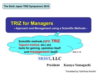 TRIZ for Managers
- Approach and Management using a Scientific Methods -
2010. 9. 10
MOST, LLC
President Kazuya Yamaguchi
The Sixth Japan TRIZ Symposium 2010
Scientific methods (QFD, TRIZ,
Taguchi method, etc.) are
tools for gaining, operation itself
and management itself!
Translated by Yoshihisa Konishi
 